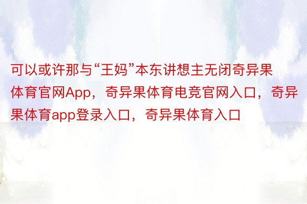 可以或许那与“王妈”本东讲想主无闭奇异果体育官网App，奇异果体育电竞官网入口，奇异果体育app登录入口，奇异果体育入口