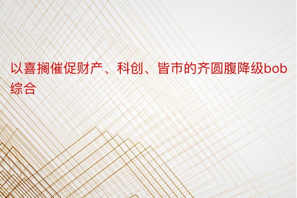 以喜搁催促财产、科创、皆市的齐圆腹降级bob综合