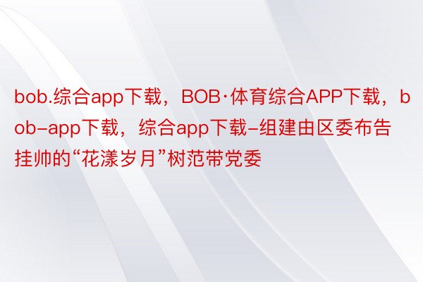 bob.综合app下载，BOB·体育综合APP下载，bob-app下载，综合app下载-组建由区委布告挂帅的“花漾岁月”树范带党委