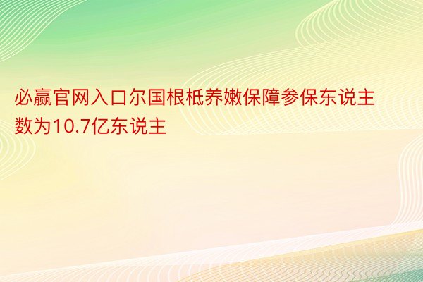 必赢官网入口尔国根柢养嫩保障参保东说主数为10.7亿东说主