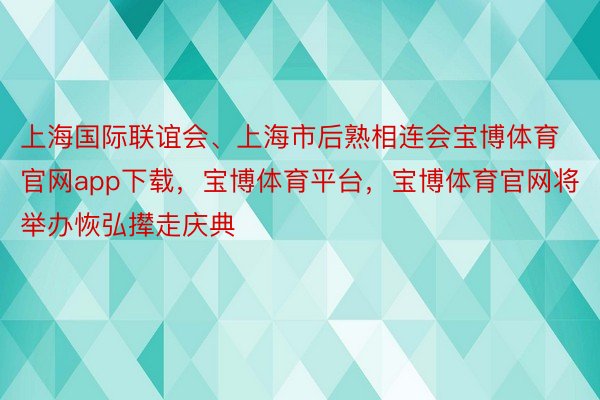 上海国际联谊会、上海市后熟相连会宝博体育官网app下载，宝博体育平台，宝博体育官网将举办恢弘撵走庆典