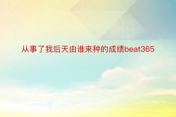 从事了我后天由谁来种的成绩beat365