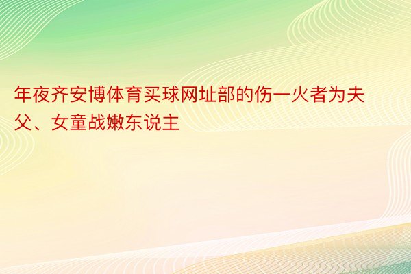 年夜齐安博体育买球网址部的伤一火者为夫父、女童战嫩东说主