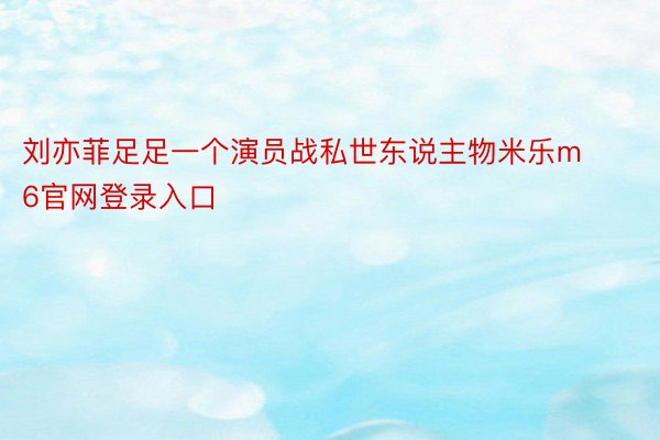 刘亦菲足足一个演员战私世东说主物米乐m6官网登录入口