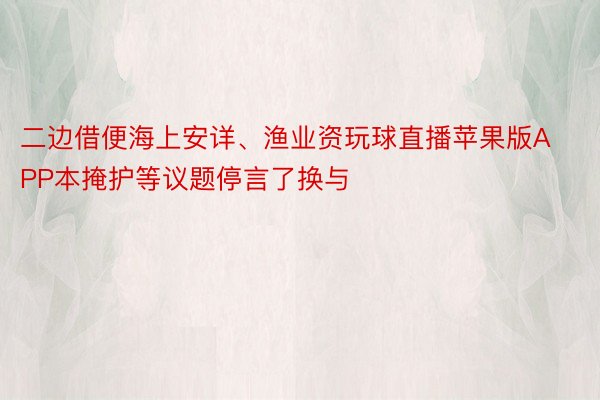 二边借便海上安详、渔业资玩球直播苹果版APP本掩护等议题停言了换与