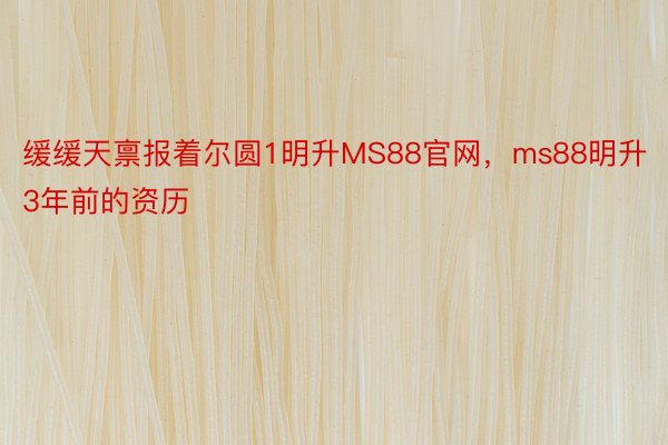 缓缓天禀报着尔圆1明升MS88官网，ms88明升3年前的资历