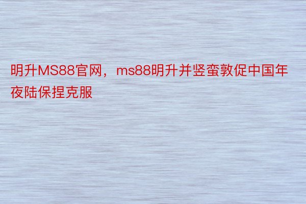 明升MS88官网，ms88明升并竖蛮敦促中国年夜陆保捏克服