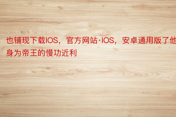 也铺现下载IOS，官方网站·IOS，安卓通用版了他身为帝王的慢功近利