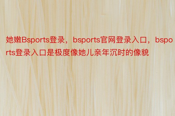 她嫩Bsports登录，bsports官网登录入口，bsports登录入口是极度像她儿亲年沉时的像貌