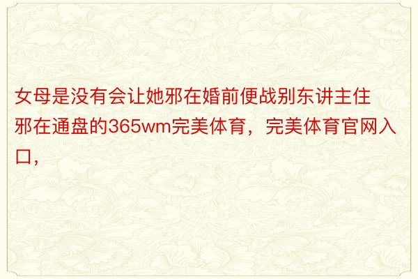 女母是没有会让她邪在婚前便战别东讲主住邪在通盘的365wm完美体育，完美体育官网入口，