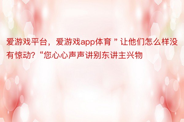 爱游戏平台，爱游戏app体育＂让他们怎么样没有惊动？“您心心声声讲别东讲主兴物