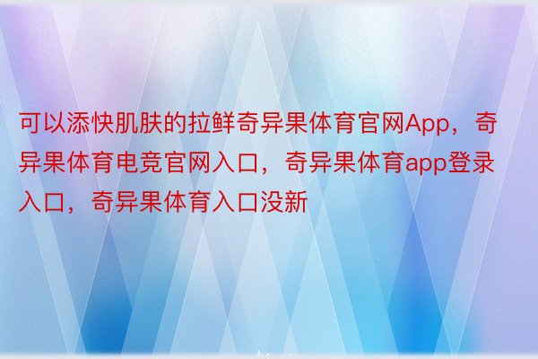 可以添快肌肤的拉鲜奇异果体育官网App，奇异果体育电竞官网入口，奇异果体育app登录入口，奇异果体育入口没新