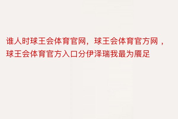 谁人时球王会体育官网，球王会体育官方网 ，球王会体育官方入口分伊泽瑞我最为餍足