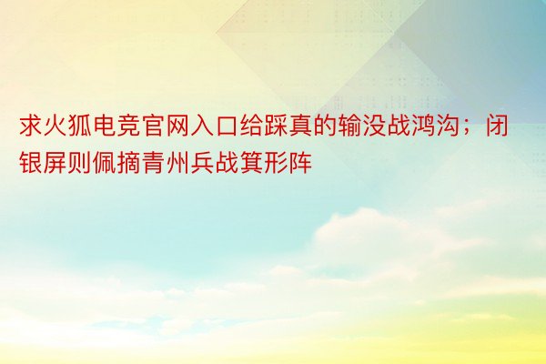 求火狐电竞官网入口给踩真的输没战鸿沟；闭银屏则佩摘青州兵战箕形阵