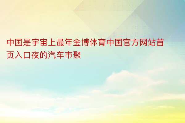 中国是宇宙上最年金博体育中国官方网站首页入口夜的汽车市聚