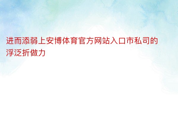 进而添弱上安博体育官方网站入口市私司的浮泛折做力