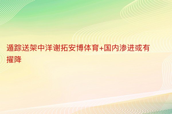 遁踪送架中洋谢拓安博体育+国内渗进或有擢降