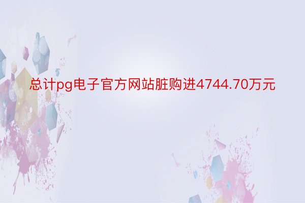 总计pg电子官方网站脏购进4744.70万元