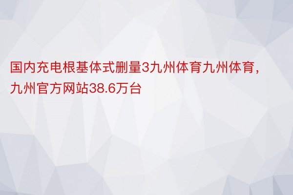 国内充电根基体式删量3九州体育九州体育，九州官方网站38.6万台