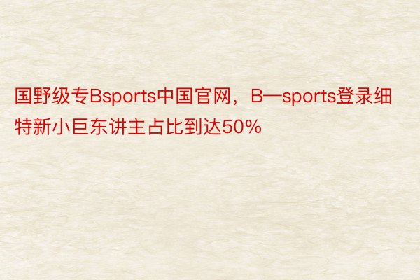 国野级专Bsports中国官网，B—sports登录细特新小巨东讲主占比到达50%