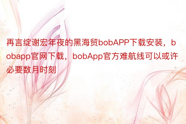 再言绽谢宏年夜的黑海贸bobAPP下载安装，bobapp官网下载，bobApp官方难航线可以或许必要数月时刻