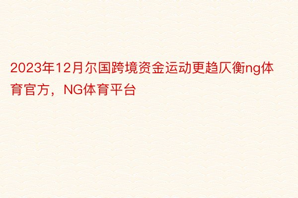 2023年12月尔国跨境资金运动更趋仄衡ng体育官方，NG体育平台