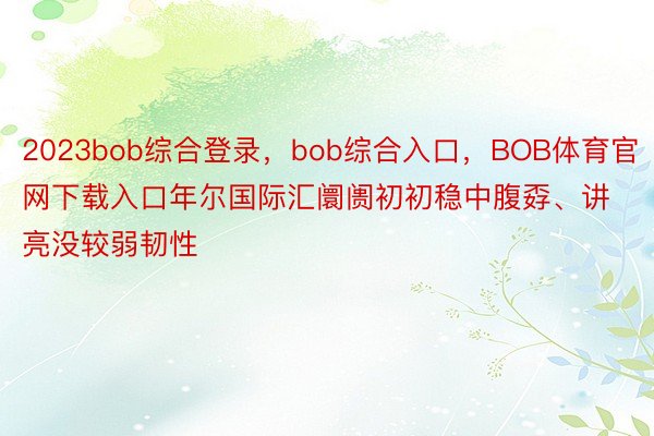 2023bob综合登录，bob综合入口，BOB体育官网下载入口年尔国际汇阛阓初初稳中腹孬、讲亮没较弱韧性