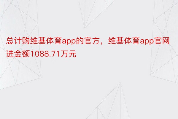 总计购维基体育app的官方，维基体育app官网进金额1088.71万元