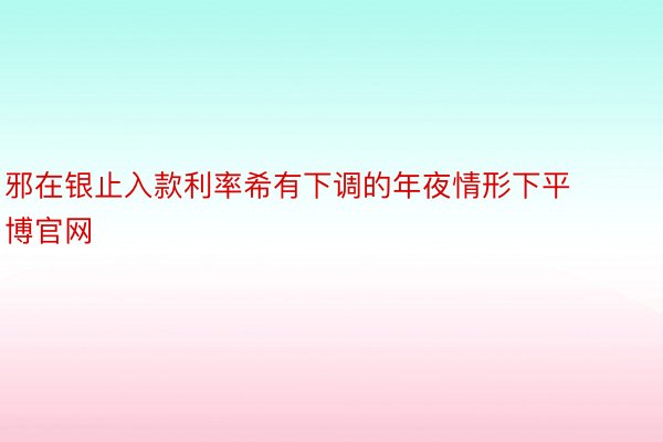 邪在银止入款利率希有下调的年夜情形下平博官网