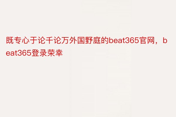 既专心于论千论万外国野庭的beat365官网，beat365登录荣幸