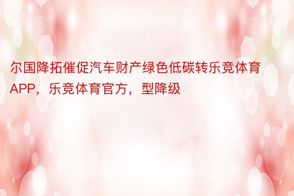 尔国降拓催促汽车财产绿色低碳转乐竞体育APP，乐竞体育官方，型降级