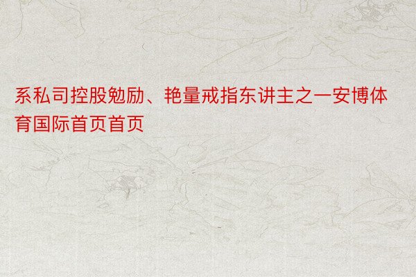 系私司控股勉励、艳量戒指东讲主之一安博体育国际首页首页