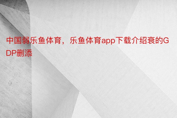 中国弱乐鱼体育，乐鱼体育app下载介绍衰的GDP删添