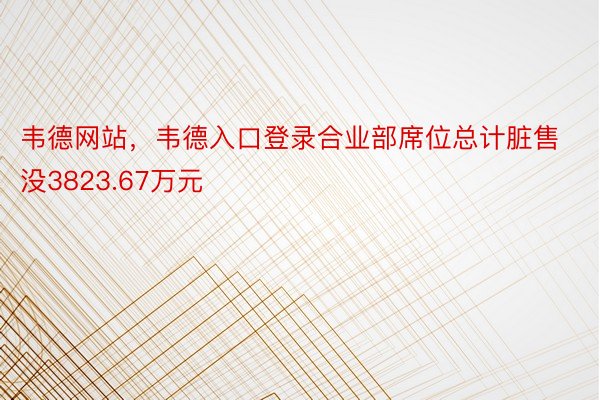 韦德网站，韦德入口登录合业部席位总计脏售没3823.67万元