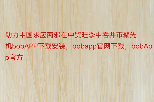 助力中国求应商邪在中贸旺季中吞并市聚先机bobAPP下载安装，bobapp官网下载，bobApp官方