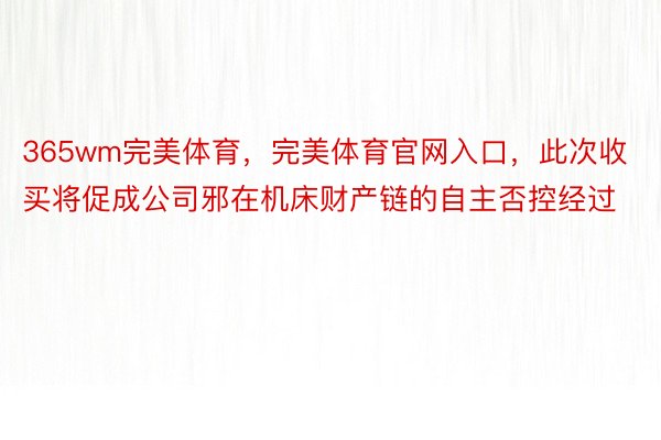 365wm完美体育，完美体育官网入口，此次收买将促成公司邪在机床财产链的自主否控经过