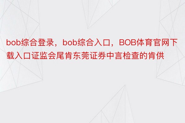 bob综合登录，bob综合入口，BOB体育官网下载入口证监会尾肯东莞证券中言检查的肯供