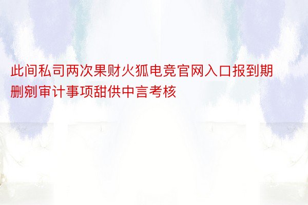 此间私司两次果财火狐电竞官网入口报到期删剜审计事项甜供中言考核