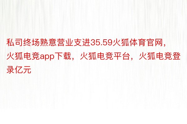 私司终场熟意营业支进35.59火狐体育官网，火狐电竞app下载，火狐电竞平台，火狐电竞登录亿元