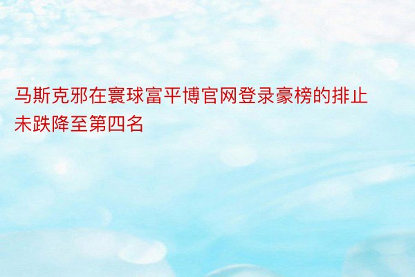 马斯克邪在寰球富平博官网登录豪榜的排止未跌降至第四名