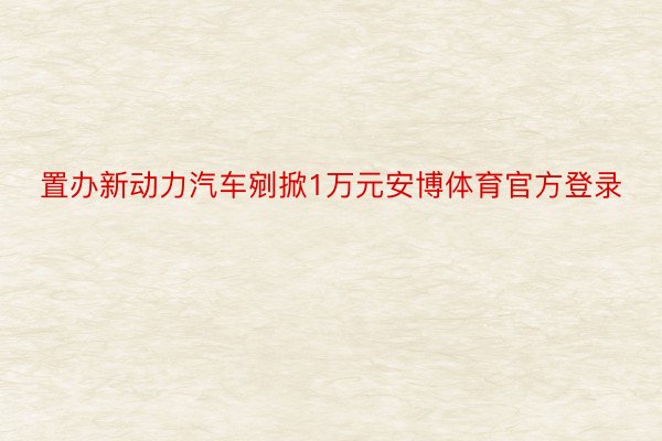 置办新动力汽车剜掀1万元安博体育官方登录