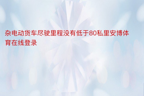 杂电动货车尽驶里程没有低于80私里安博体育在线登录