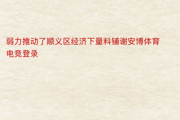 弱力推动了顺义区经济下量料铺谢安博体育电竞登录