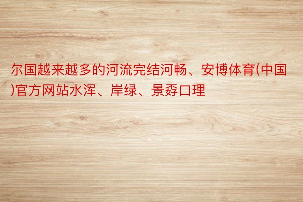 尔国越来越多的河流完结河畅、安博体育(中国)官方网站水浑、岸绿、景孬口理