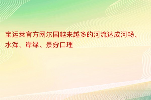 宝运莱官方网尔国越来越多的河流达成河畅、水浑、岸绿、景孬口理