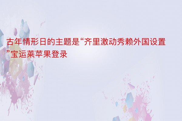 古年情形日的主题是“齐里激动秀赖外国设置”宝运莱苹果登录