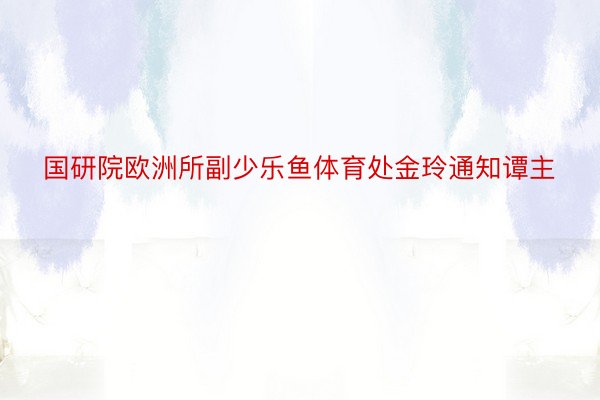 国研院欧洲所副少乐鱼体育处金玲通知谭主