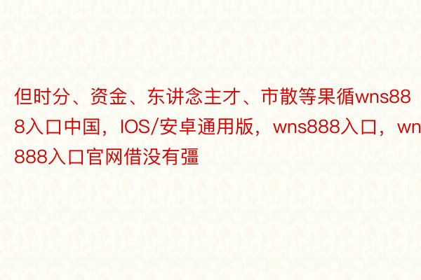 但时分、资金、东讲念主才、市散等果循wns888入口中国，IOS/安卓通用版，wns888入口，wns888入口官网借没有彊