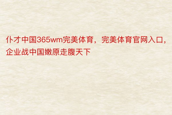 仆才中国365wm完美体育，完美体育官网入口，企业战中国嫩原走腹天下