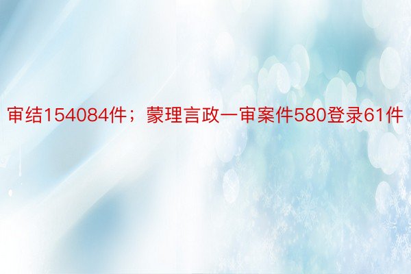 审结154084件；蒙理言政一审案件580登录61件